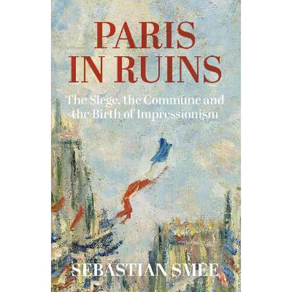 Paris in Ruins: The Siege, the Commune and the Birth of Impressionism (Hardback) - Sebastian Smee